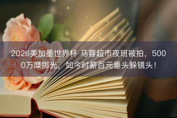 2026美加墨世界杯 马蓉超市夜班被拍,5000万糜掷光,如今时薪百元垂头躲镜头!