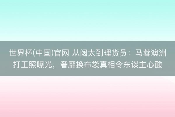 世界杯(中国)官网 从阔太到理货员:马蓉澳洲打工照曝光,奢靡换布袋真相令东谈主心酸