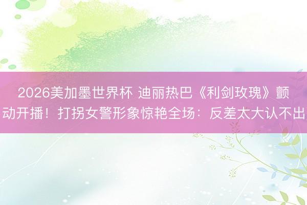 2026美加墨世界杯 迪丽热巴《利剑玫瑰》颤动开播!打拐女警形象惊艳全场:反差太大认不出