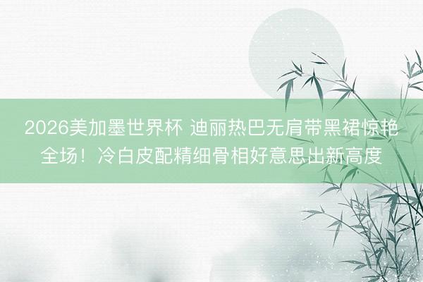 2026美加墨世界杯 迪丽热巴无肩带黑裙惊艳全场!冷白皮配精细骨相好意思出新高度