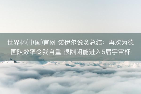 世界杯(中国)官网 诺伊尔说念总结:再次为德国队效率令我自重 很幽闲能进入5届宇宙杯