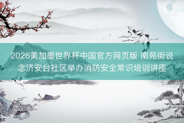 2026美加墨世界杯中国官方网页版 南苑街说念济安台社区举办消防安全常识培训讲座