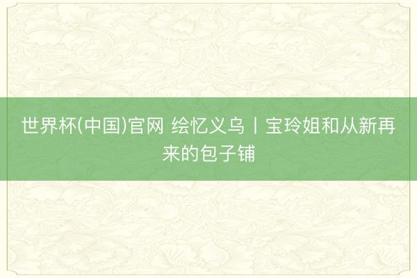 世界杯(中国)官网 绘忆义乌丨宝玲姐和从新再来的包子铺