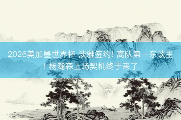 2026美加墨世界杯 淡雅签约! 离队第一东谈主! 杨瀚森上场契机终于来了