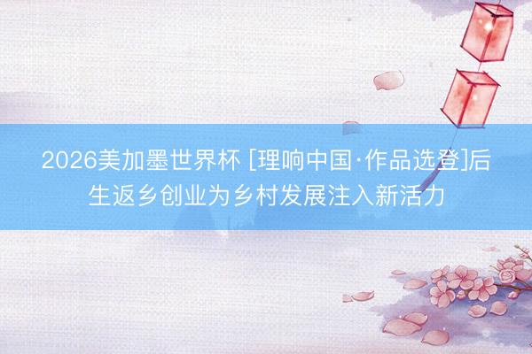 2026美加墨世界杯 [理响中国·作品选登]后生返乡创业为乡村发展注入新活力