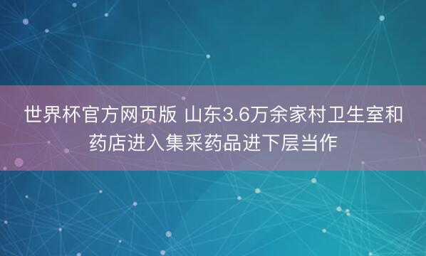 世界杯官方网页版 山东3.6万余家村卫生室和药店进入集采药品进下层当作