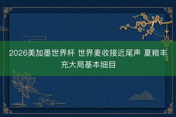 2026美加墨世界杯 世界麦收接近尾声 夏粮丰充大局基本细目
