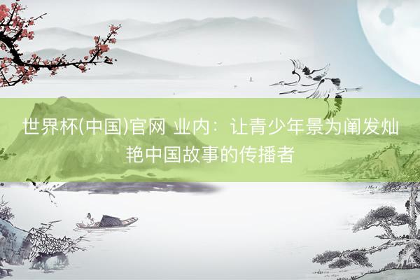 世界杯(中国)官网 业内:让青少年景为阐发灿艳中国故事的传播者
