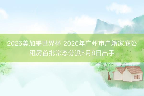 2026美加墨世界杯 2026年广州市户籍家庭公租房首批常态分派5月8日出手