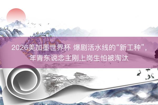 2026美加墨世界杯 爆剧活水线的“新工种”,年青东说念主刚上岗生怕被淘汰
