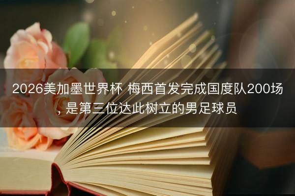 2026美加墨世界杯 梅西首发完成国度队200场, 是第三位达此树立的男足球员
