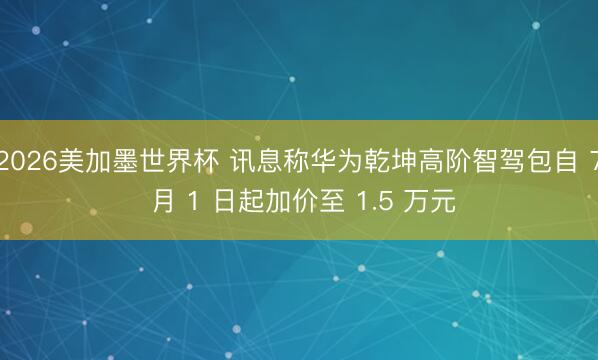 2026美加墨世界杯 讯息称华为乾坤高阶智驾包自 7 月 1 日起加价至 1.5 万元