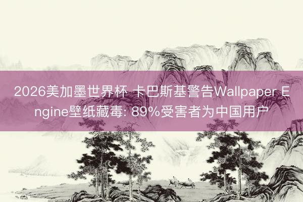 2026美加墨世界杯 卡巴斯基警告Wallpaper Engine壁纸藏毒: 89%受害者为中国用户