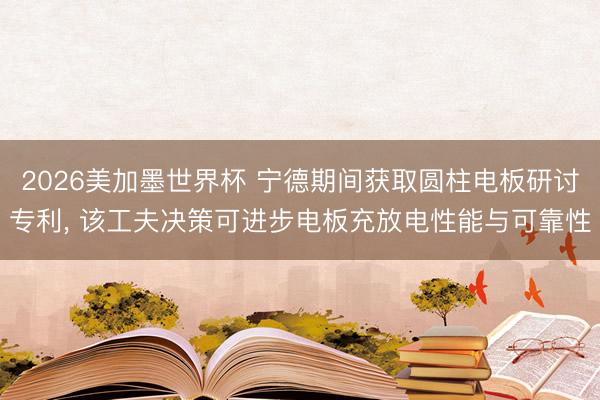 2026美加墨世界杯 宁德期间获取圆柱电板研讨专利, 该工夫决策可进步电板充放电性能与可靠性