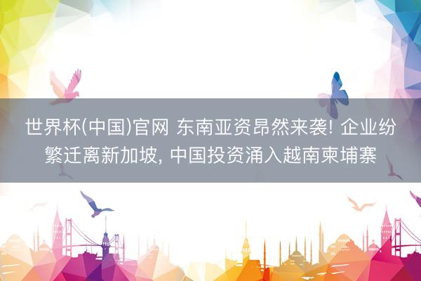 世界杯(中国)官网 东南亚资昂然来袭! 企业纷繁迁离新加坡, 中国投资涌入越南柬埔寨