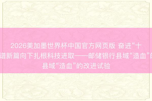 2026美加墨世界杯中国官方网页版 奋进“十五五”邮储谱新篇向下扎根科技进取——邮储银行县域“造血”的改进试验