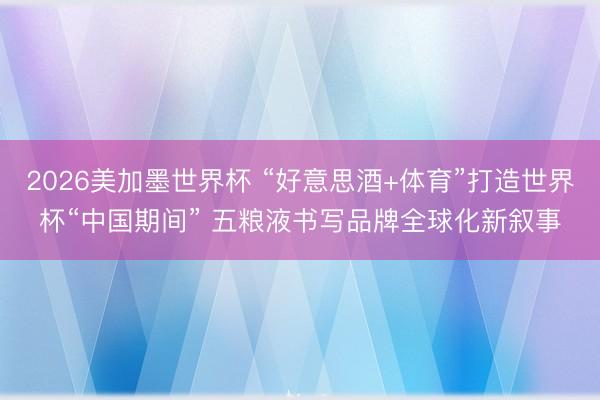 2026美加墨世界杯 “好意思酒+体育”打造世界杯“中国期间” 五粮液书写品牌全球化新叙事