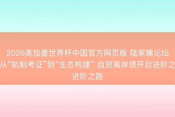 2026美加墨世界杯中国官方网页版 陆家嘴论坛丨从“轨制考证”到“生态构建” 自贸离岸债开启进阶之路