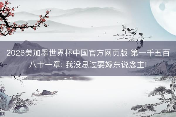 2026美加墨世界杯中国官方网页版 第一千五百八十一章: 我没思过要嫁东说念主!