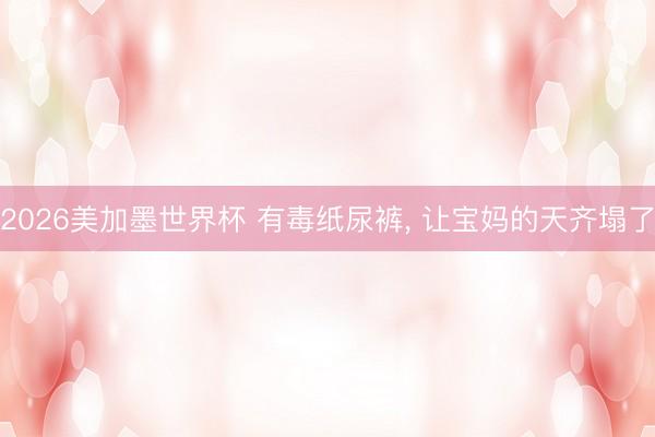2026美加墨世界杯 有毒纸尿裤, 让宝妈的天齐塌了